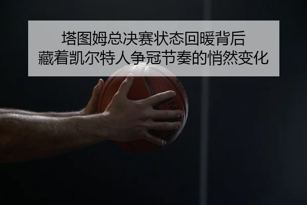 塔图姆总决赛状态回暖背后 藏着凯尔特人争冠节奏的悄然变化